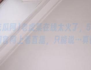 老虎菜在线太火了，51吃瓜网官网上看直播，只能说…真香