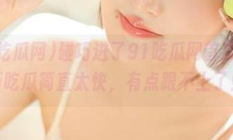 碰巧进了91吃瓜网首页，最新吃瓜简直太快，有点跟不上了！