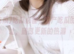 吃瓜必备，国产吃瓜的奇妙网址，随时更新的热潮
