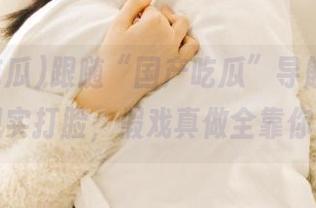 跟随“国产吃瓜”导航，别让现实打脸，假戏真做全靠你！
