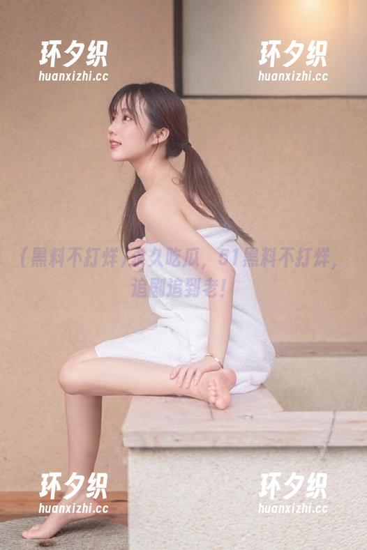 黑料不打烊 永久吃瓜,51黑料不打烊,追剧追到老!